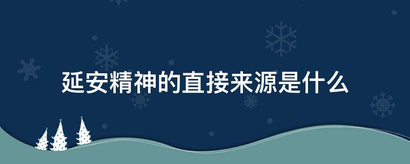 延安精神的直接来源是什么（延安精神的直接来源是哪一项）