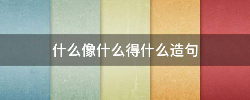 什么像什么得什么造句 什么像什么得什么造句二年级教学视频