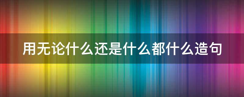 用无论什么还是什么都什么造句（用无论什么还是什么都什么造句子）