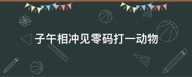 子午相冲见零码打一动物（子午相冲见灵码是指什么生肖）