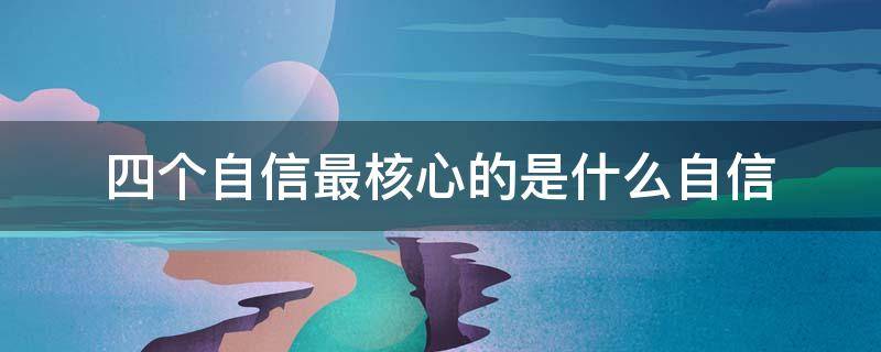 四个自信最核心的是什么自信（四个自信最根本的核心是）