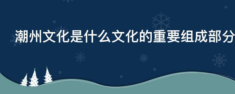 潮州文化是什么文化的重要组成部分（潮州文化是什么文化的重要组成部分挑三拣四）