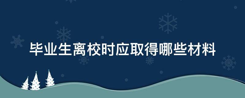 毕业生离校时应取得哪些材料（毕业生离校时应取得哪些材料?广东海洋大学）
