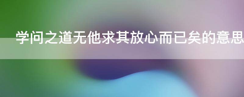 学问之道无他求其放心而已矣的意思（学问之道无他 求其放心而已矣出自）