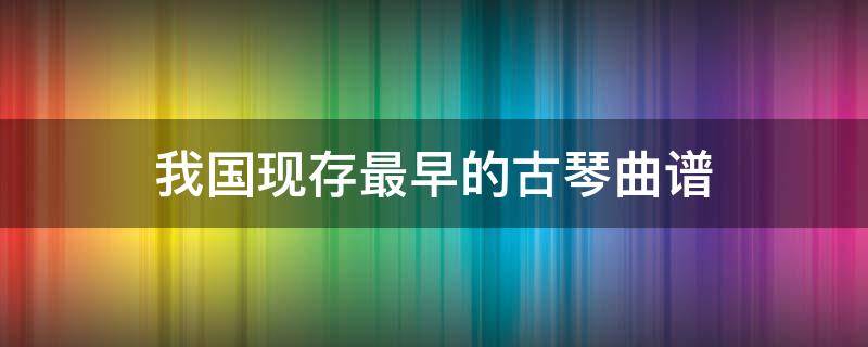 我国现存最早的古琴曲谱 我国现存最早的古琴曲谱集