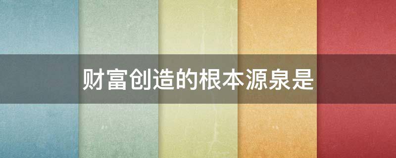 财富创造的根本源泉是 财富创造的根本源泉是指