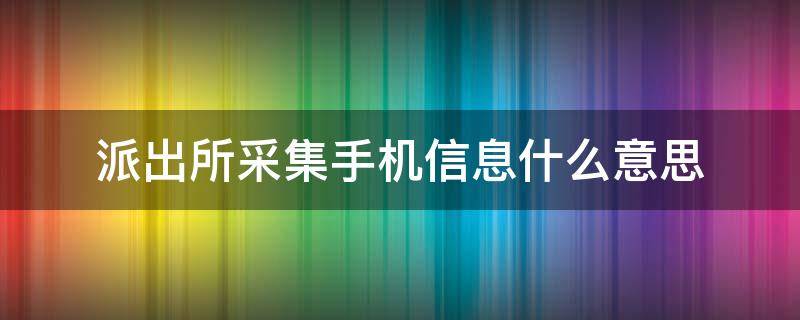 派出所采集手机信息什么意思（派出所采集手机信息是采集哪些内容）