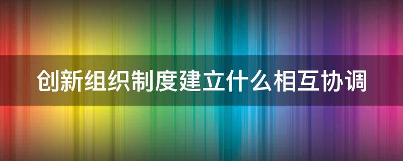 创新组织制度建立什么相互协调（创新组织制度建立什么相互协调相互制约的工作）