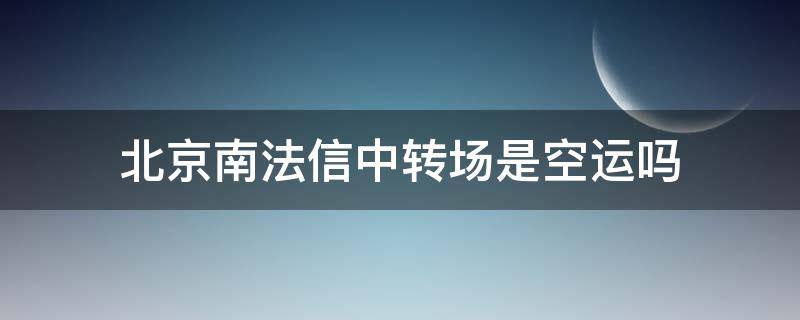 北京南法信中转场是空运吗（北京南法信中转场为什么这么慢）