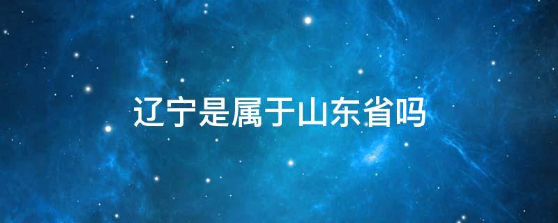 辽宁是属于山东省吗 辽宁是山东地区吗