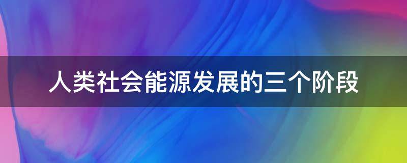 人类社会能源发展的三个阶段（人类社会能源发展的三个阶段分别是）