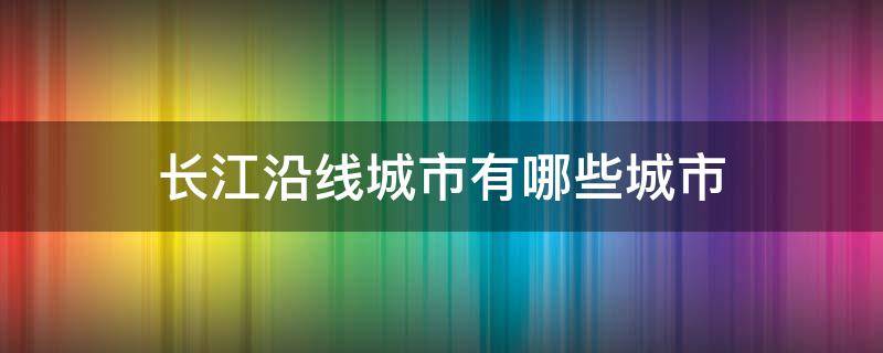 长江沿线城市有哪些城市 长江沿线城市分布图高清