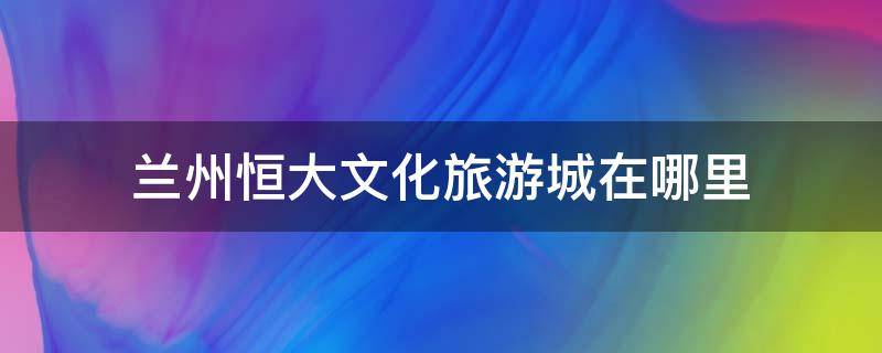 兰州恒大文化旅游城在哪里 兰州恒大文化旅游城在哪里建