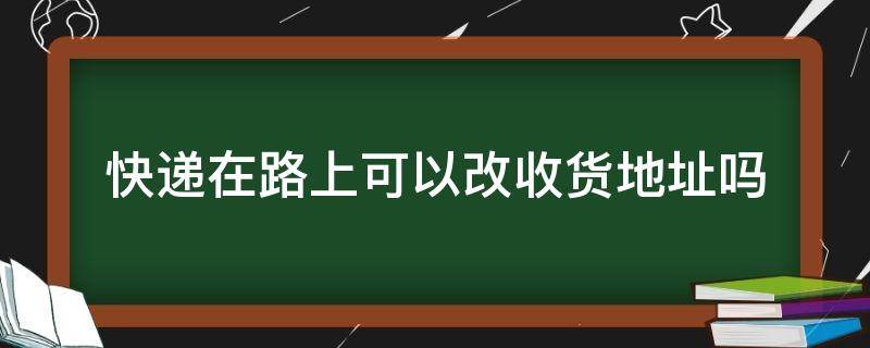 快递在路上可以改收货地址吗（快递在途中如何改地址）