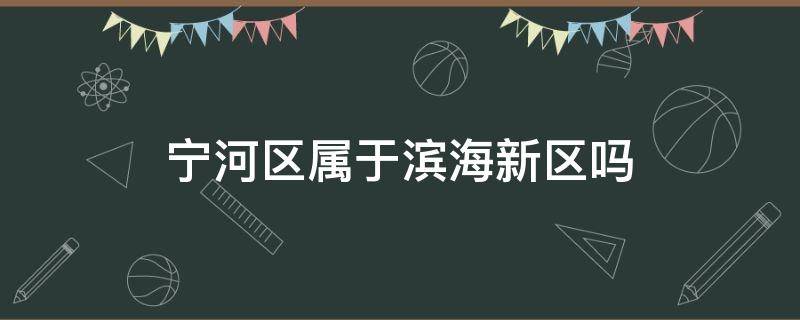 宁河区属于滨海新区吗 宁河区属于滨海新区吗现在