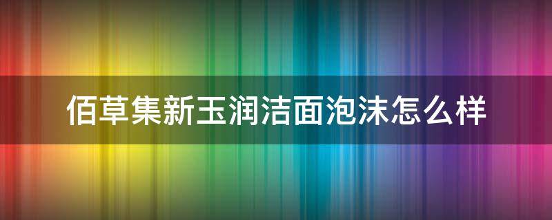 佰草集新玉润洁面泡沫怎么样 佰草集新玉润好用吗