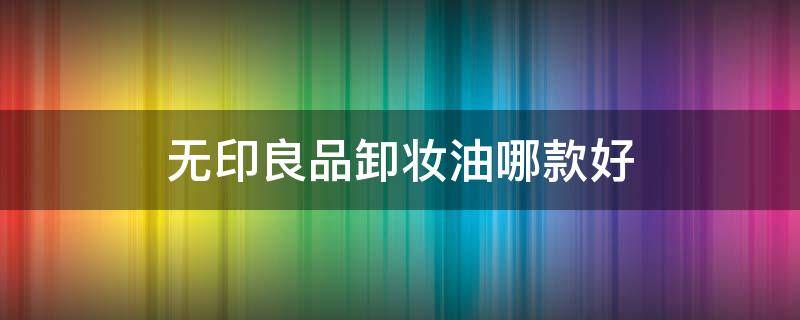 无印良品卸妆油哪款好 无印良品卸妆液和卸妆油哪一个好用