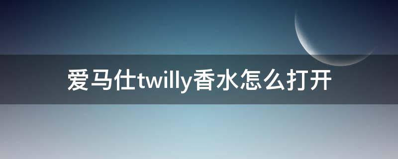 爱马仕twilly香水怎么打开（爱玛仕香水怎么打开?）