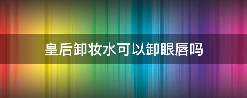 皇后卸妆水可以卸眼唇吗（卸妆水能卸唇部吗）