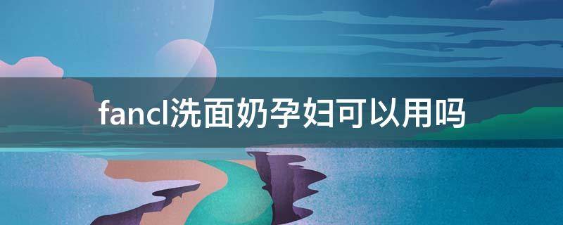 fancl洗面奶孕妇可以用吗 fancl洗面奶孩子可以用吗