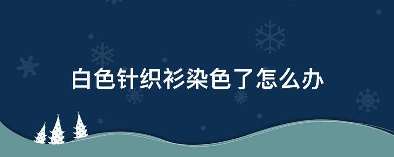 白色针织衫染色了怎么办 白针织衫染色了怎么洗