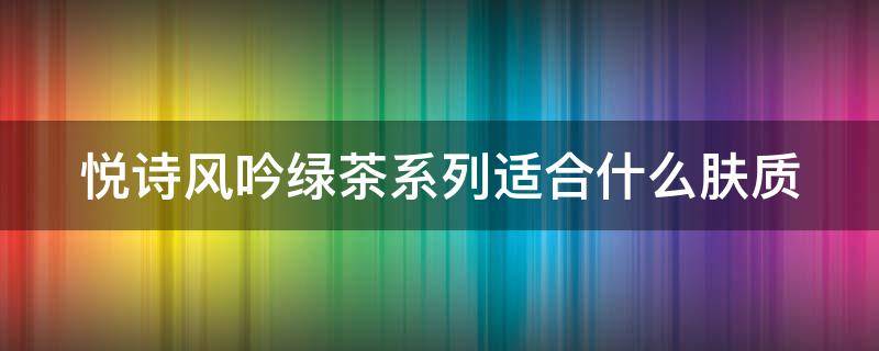 悦诗风吟绿茶系列适合什么肤质（悦诗风吟绿茶系列适合什么肤质用）