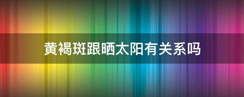 黄褐斑跟晒太阳有关系吗（太阳能晒出黄褐斑吗）