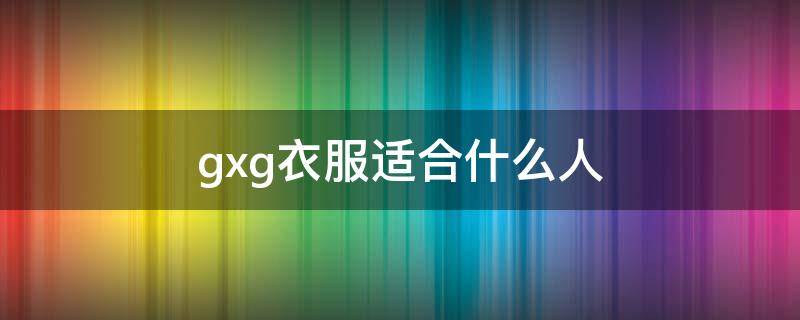 gxg衣服适合什么人（gxg是什么风格的衣服）