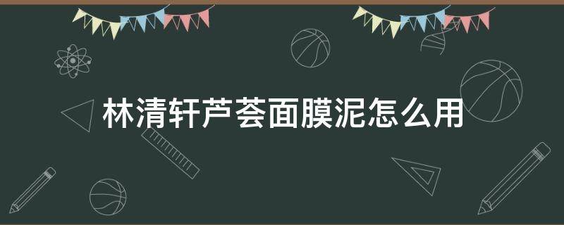林清轩芦荟面膜泥怎么用（林清轩芦荟洁面白泥怎么用）