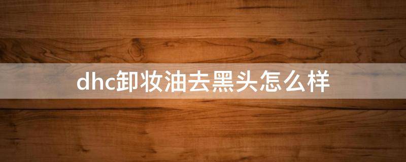 dhc卸妆油去黑头怎么样 DHC卸妆油去黑头