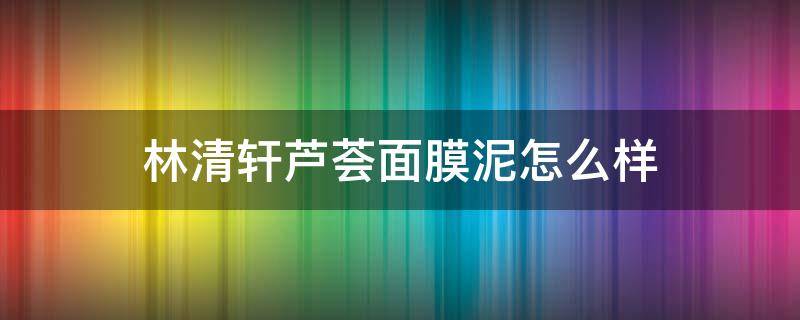 林清轩芦荟面膜泥怎么样 林清轩面膜泥使用方法