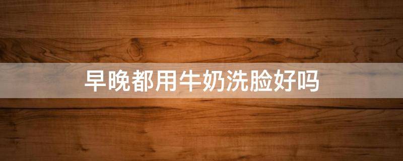 早晚都用牛奶洗脸好吗 白天用牛奶洗脸还是晚上