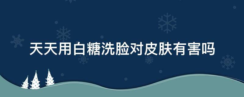 天天用白糖洗脸对皮肤有害吗（每天用白糖洗脸对皮肤好吗）