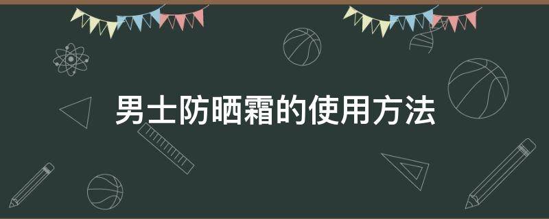 男士防晒霜的使用方法（男士使用防晒霜正确使用步骤）