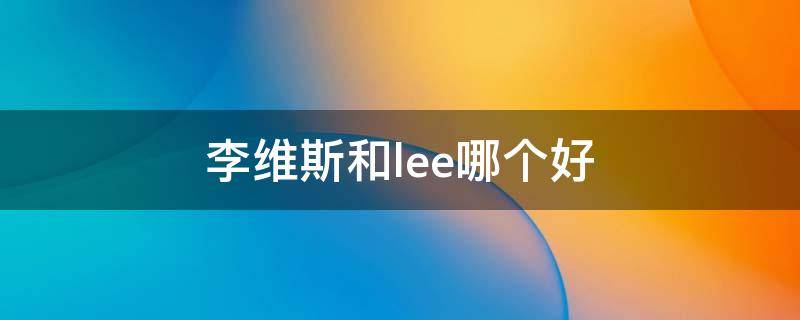 李维斯和lee哪个好 李维斯和lee哪个好知乎