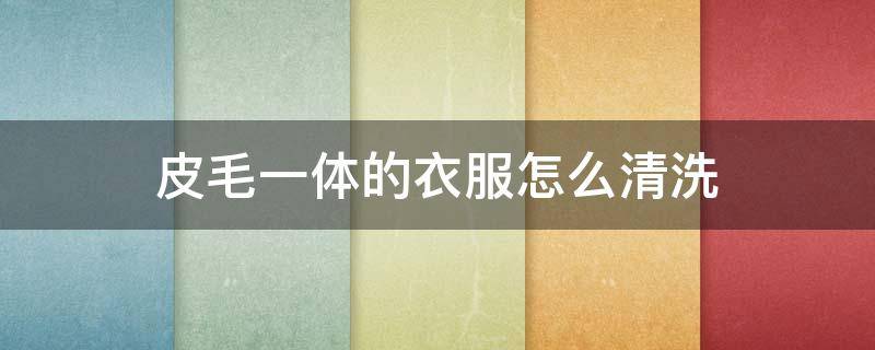 皮毛一体的衣服怎么清洗（皮毛一体的衣服怎么清洗和保养）