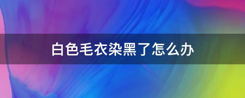 白色毛衣染黑了怎么办（白毛毛衣服染上黑色了怎么办）