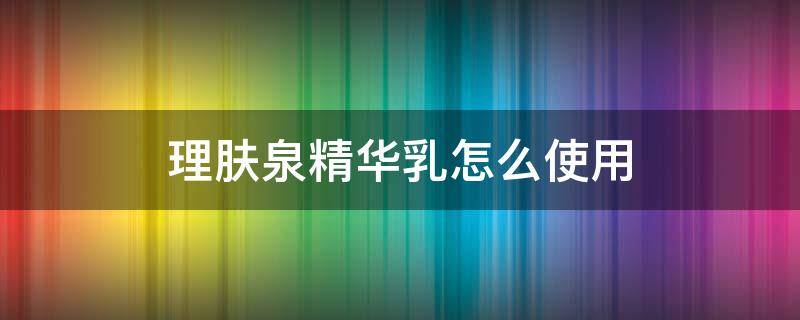 理肤泉精华乳怎么使用（理肤泉乳液怎么用）