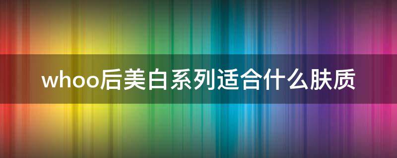 whoo后美白系列适合什么肤质（后whoo美白精华好用吗）