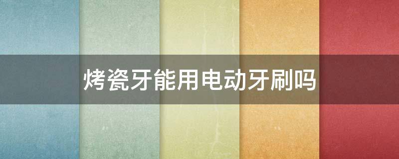 烤瓷牙能用电动牙刷吗 烤瓷牙可以用电动牙刷不