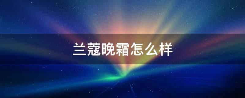 兰蔻晚霜怎么样（兰蔻面霜晚霜）