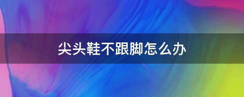 尖头鞋不跟脚怎么办（尖头鞋顶脚怎么办）