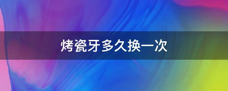 烤瓷牙多久换一次 烤瓷牙多久换一次?