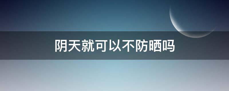 阴天就可以不防晒吗 阴天到底要不要防晒