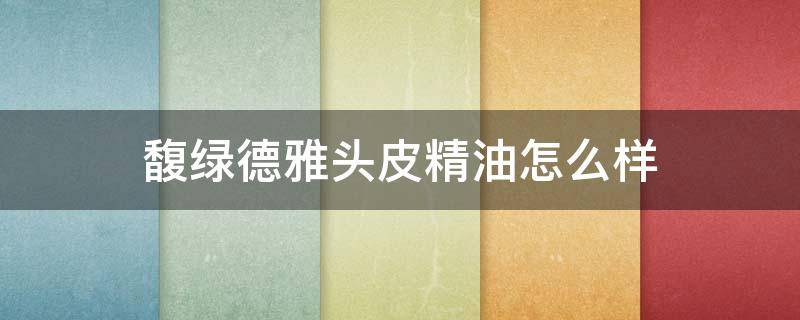 馥绿德雅头皮精油怎么样 馥绿德雅生发精油