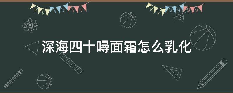 深海四十噚面霜怎么乳化（深海四十面霜乳化不了）