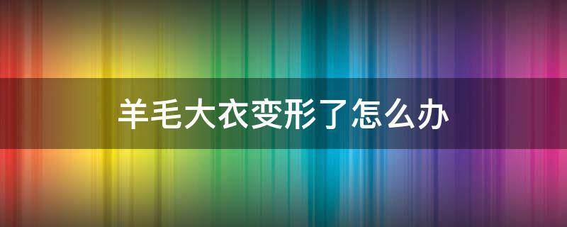 羊毛大衣变形了怎么办（羊毛大衣洗了变形了怎么办）