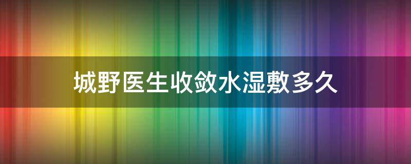 城野医生收敛水湿敷多久（城野医生毛孔收敛水湿敷多久一次）
