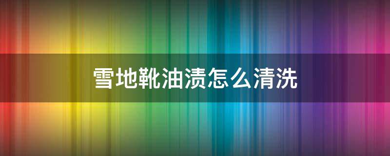 雪地靴油渍怎么清洗（雪地靴已经干了的油渍怎么去除）