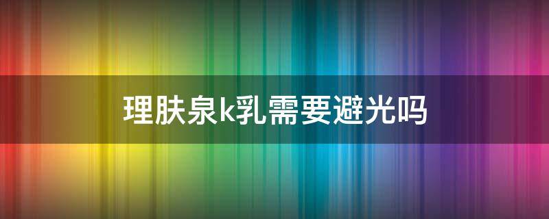理肤泉k乳需要避光吗 理肤泉k乳需要避光使用吗